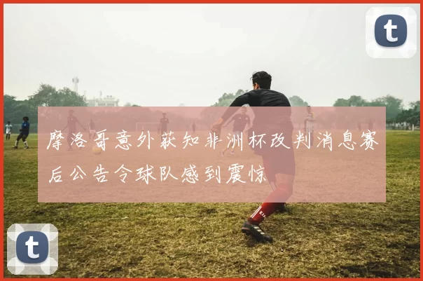 摩洛哥意外获知非洲杯改判消息赛后公告令球队感到震惊