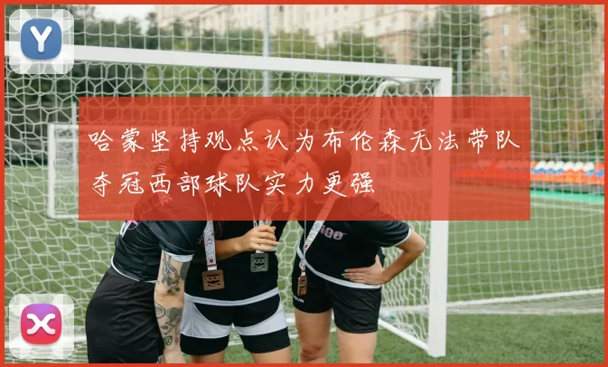 哈蒙坚持观点认为布伦森无法带队夺冠西部球队实力更强