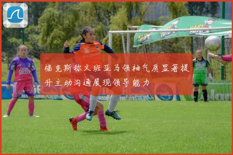 福克斯称文班亚马领袖气质显著提升主动沟通展现领导能力