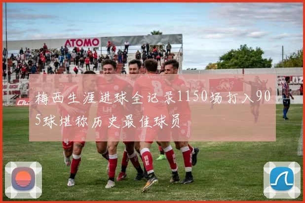 梅西生涯进球全记录1150场打入905球堪称历史最佳球员