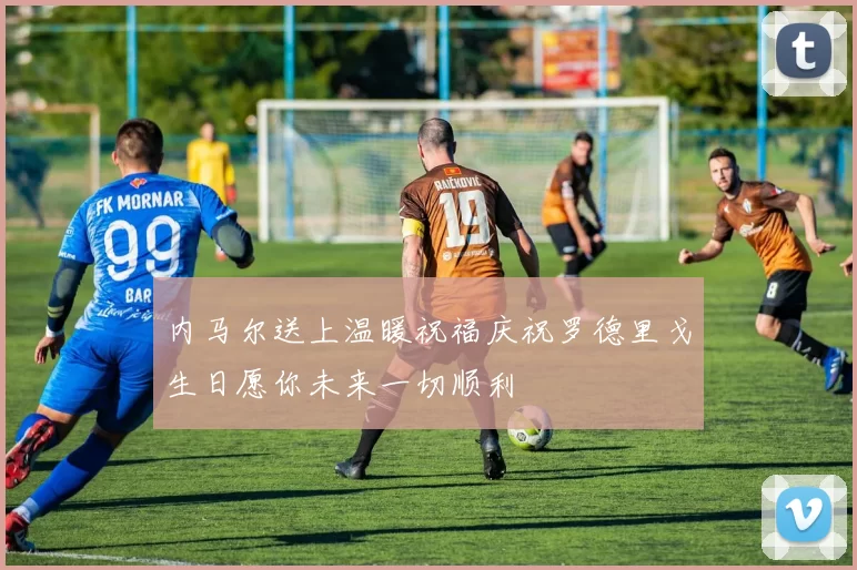 内马尔送上温暖祝福庆祝罗德里戈生日愿你未来一切顺利