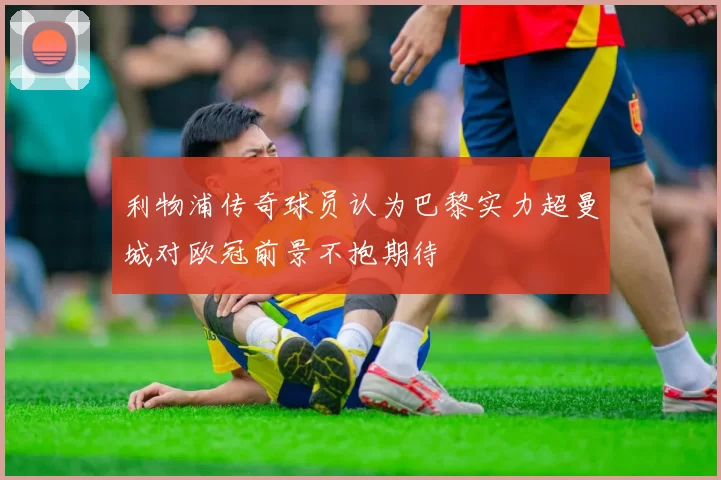 利物浦传奇球员认为巴黎实力超曼城对欧冠前景不抱期待