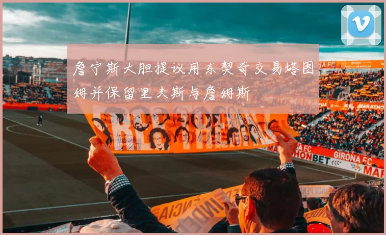 詹宁斯大胆提议用东契奇交易塔图姆并保留里夫斯与詹姆斯