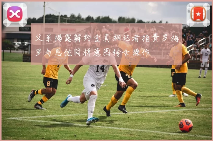 父亲揭露解约金真相记者指责罗梅罗与恩佐同样意图转会操作
