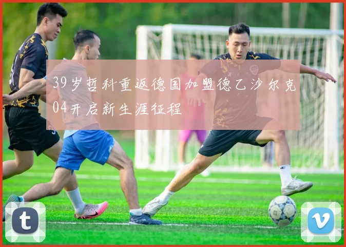 39岁哲科重返德国加盟德乙沙尔克04开启新生涯征程