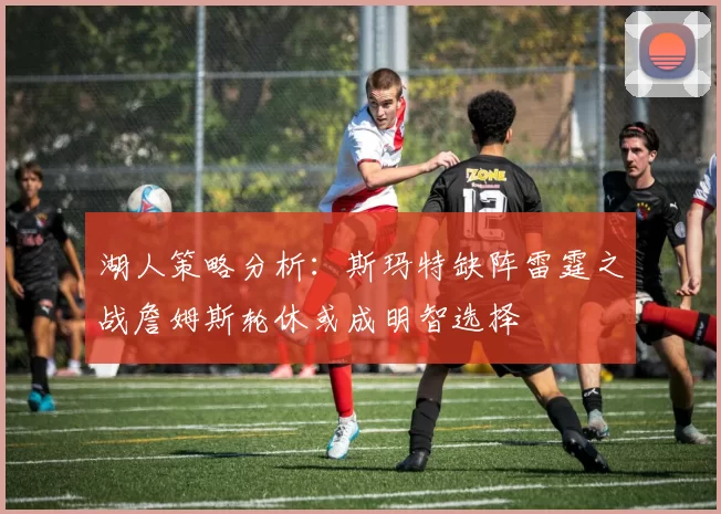 湖人策略分析：斯玛特缺阵雷霆之战詹姆斯轮休或成明智选择