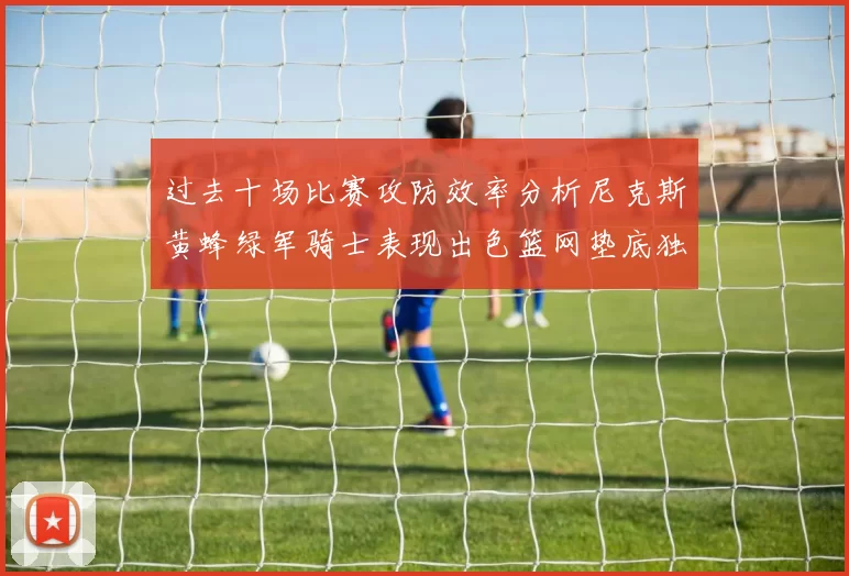 过去十场比赛攻防效率分析尼克斯黄蜂绿军骑士表现出色篮网垫底独占鳌头