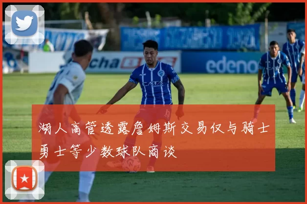 湖人高管透露詹姆斯交易仅与骑士勇士等少数球队商谈