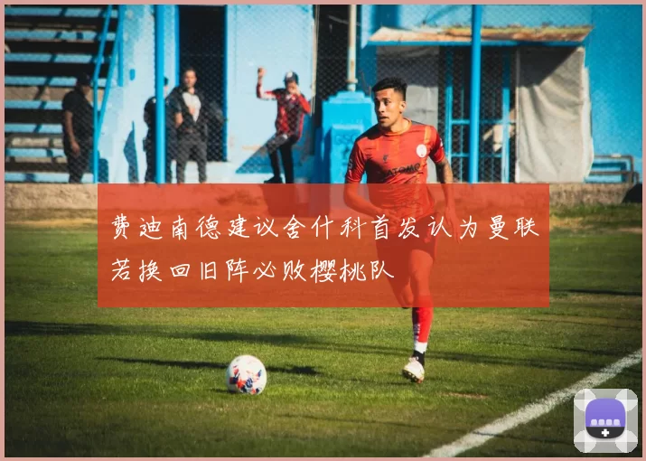 费迪南德建议舍什科首发认为曼联若换回旧阵必败樱桃队