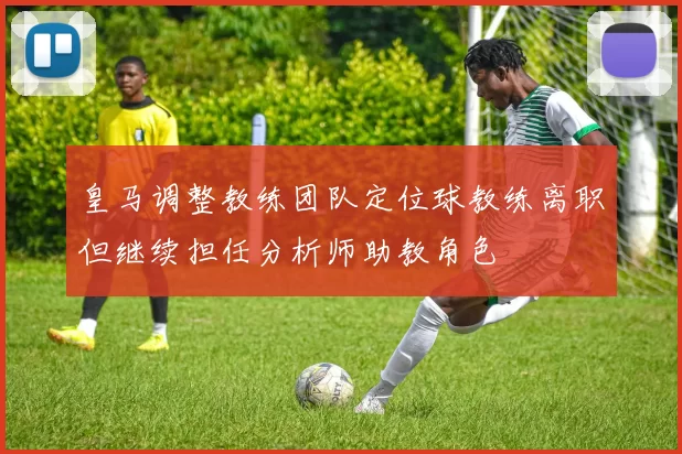 皇马调整教练团队定位球教练离职但继续担任分析师助教角色